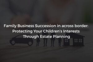 Read more about the article Family Business Succession in across border: Protecting Your Children’s Interests Through Estate Planning